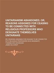 Unitarianism Abandoned; Or, Reasons Assigned for Ceasing to Be Connected With Religious Professors Who Designate Themselves Unitarians. Or, Reasons Assigned for Ceasing to Be Connected With Religious Professors Who Designate Themselves Unitarians,1151338060,9781151338068