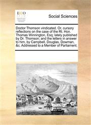 Doctor Thomson vindicated. Or, cursory reflections on the case of the Rt. Hon. Thomas Winnington, Esq; lately published by Dr. Thomson; and the letters in answer to him, by Campbell, Douglas, Dowman, &c. Addressed to a Member of Parliament.,117027532X,9781170275320