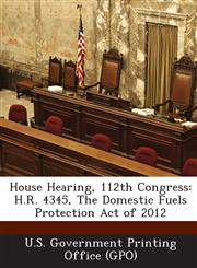House Hearing, 112th Congress H.R. 4345, the Domestic Fuels Protection Act of 2012,1287302742,9781287302742