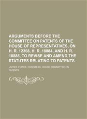 Arguments before the Committee on patents of the House of representatives, on H. R. 12368, H. R. 18884, and H. R. 18885, to revise and amend the statutes relating to patents,1151528463,9781151528469