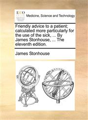 Friendly advice to a patient; calculated more particularly for the use of the sick, ... By James Stonhouse, ... The eleventh edition.,1170140688,9781170140680