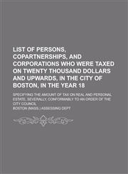 List of persons, copartnerships, and corporations who were taxed on twenty thousand dollars and upwards, in the city of Boston, in the year 18; Specifying the amount of tax on real and personal estate, severally, conformably to an order,1234374560,9781234374563
