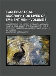 Ecclesiastical Biography or Lives of Eminent Men (Volume 5); Connected With the History of Religion in England From the Comencement of the Reformation to the Revolution Selected and Illustrated With Notes in Six Volumes,1154028313,9781154028317