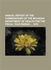 Annual Report of the Commissioner of the Michigan Department of Health for the Fiscal Year Ending 1876,1234294184,9781234294182