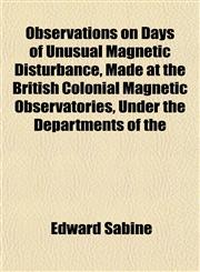 Observations on Days of Unusual Magnetic Disturbance, Made at the British Colonial Magnetic Observatories, Under the Departments of the,1152446479,9781152446472