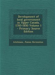 Development of Local Government in Upper Canada, 1783-1850 Volume 1 - Primary Source Edition,128767576X,9781287675761