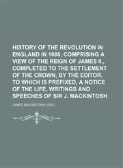 History of the Revolution in England in 1688, Comprising a View of the Reign of James Ii., Completed to the Settlement of the Crown, by the Editor. to Which Is Prefixed, a Notice of the Life, Writings and Speeches of Sir J. Mackintosh,1150262842,9781150262845