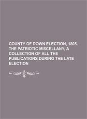 County of Down election, 1805. The patriotic miscellany, a collection of all the publications during the late election,1231111089,9781231111086