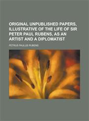 Original Unpublished Papers, Illustrative of the Life of Sir Peter Paul Rubens, as an Artist and a Diplomatist,1230037586,9781230037585