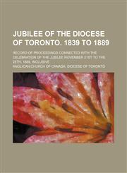 Jubilee of the diocese of Toronto. 1839 to 1889; Record of proceedings connected with the celebration of the jubilee November 21st to the 28th, 1889, inclusive,1150223715,9781150223716