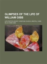Glimpses of the Life of William Gibb; Late Pastor Advent Christian Church, Bristol, Conn,115139386X,9781151393869