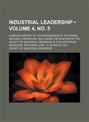 Industrial Leadership (Volume 4, no. 5); Complete Report of the Proceedings of the Spring National Convention, Held Under the Auspices of the Society of Industrial Engineers at the Auditorium, Milwaukee, Wisconsin, April 27, 28 and 29, 1921,1154052427,9781154052428