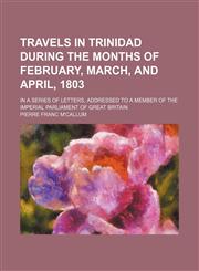 Travels in Trinidad During the Months of February, March, and April, 1803; In a Series of Letters, Addressed to a Member of the Imperial Parliament of Great Britain,1459010248,9781459010246