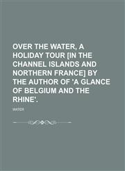 Over the Water, a Holiday Tour [In the Channel Islands and Northern France] by the Author of 'a Glance of Belgium and the Rhine'.,1150907517,9781150907517