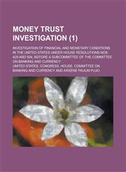 Money Trust Investigation; Investigation of Financial and Monetary Conditions in the United States Under House Resolutions Nos. 429 and 504, Before a,1235098559,9781235098550