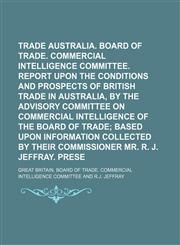 Trade with Australia. Board of trade. Commercial intelligence committee. Report upon the conditions and prospects of British trade in Australia, by the advisory committee on commercial intelligence of the Board of trade;  based upon information collected,1130974766,9781130974768