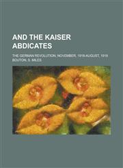 And the Kaiser Abdicates; The German Revolution, November, 1918-August, 1919,1150427930,9781150427930