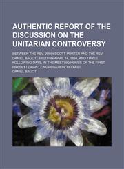 Authentic Report of the Discussion on the Unitarian Controversy; Between the Rev. John Scott Porter and the Rev. Daniel Bagot Held on April 14, 1834, and Three Following Days, in the Meeting House of the First Presbyterian Congregation, Belfast,1150895012,9781150895012