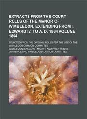 Extracts from the court rolls of the manor of Wimbledon, extending from I. Edward IV. to A. D. 1864 Volume 1864; Selected from the original rolls for the use of the Wimbledon Common Committee,115245904X,9781152459045