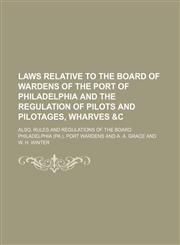Laws relative to the Board of Wardens of the port of Philadelphia and the regulation of pilots and pilotages, wharves &c; also, rules and regulations of the Board,1130375706,9781130375701