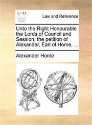 Unto the Right Honourable the Lords of Council and Session, the petition of Alexander, Earl of Home, ...,1170814603,9781170814604