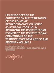 Hearings Before the Committee on the Territories of the House of Representatives on House Joint Resolution No. 14 Approving the Constitutions Formed by the Constitutional Conventions of the Territories of New Mexico and Arizona (Volume 1); No. 1[-3, April,1150906456,9781150906459