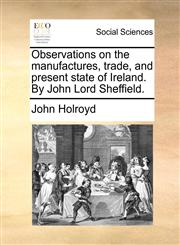 Observations on the manufactures, trade, and present state of Ireland. By John Lord Sheffield.,1140976877,9781140976875