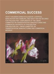 Commercial Success; How it Has Been Gained in Glasgow, Liverpool, Manchester and Hamburg, and how it May be Secured for Philadelphia. Compliments of the Union Committee on Transportation, Manufacturing and Commercial Interests of,123698143X,9781236981431