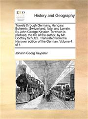 Travels through Germany, Hungary, Bohemia, Switzerland, Italy, and Lorrain. By John George Keysler. To which is prefixed, the life of the author, by Mr. Godfrey Schutze, Translated from the Hanover edition of the German.  Volume 4 of 4,1170961630,9781170961636