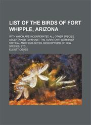 List of the birds of Fort Whipple, Arizona; with which are incorporated all other species ascertained to inhabit the territory with brief critical and field notes, descriptions of new species, etc,1458827658,9781458827654