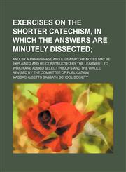 Exercises on the Shorter catechism, in which the answers are minutely dissected; and, by a paraphrase and explanatory notes may be explained and re-constructed by the learner  to which are added select proofs and the whole revised by the Committee of Publ,1130826333,9781130826333