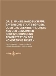 Dr. E. Mahirs Handbuch Fur Bayerische Staats-Burger, Oder Das Unentbehrlichste Aus Der Gesammten Gesetzgebung Und Administration Des Konigreichs Bayer,1234327406,9781234327408