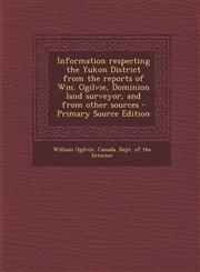 Information Respecting the Yukon District from the Reports of Wm. Ogilvie, Dominion Land Surveyor, and from Other Sources - Primary Source Edition,1287790003,9781287790006