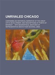 Unrivaled Chicago; Containing an Historical Narrative of the Great City's Development, and Descriptions of Points of Interest ... with Biographical Sk,1234117215,9781234117214