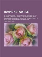 Roman Antiquities; Or, an Account of the Manners and Customs of the Romans ... Designed Chiefly to Illustrate the Latin Classics, by Explaining Words,1155108876,9781155108872