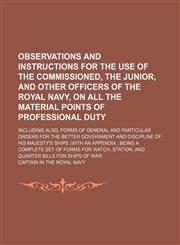 Observations and instructions for the use of the commissioned, the junior, and other officers of the Royal navy, on all the material points of professional duty; including also, forms of general and particular orders for the better government and discipli,123131480X,9781231314807