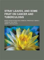 Stray Leaves, and Some Fruit on Cancer and Tuberculosis; Based Upon Physiologic Chemical Principles Being a Thesis in Two Parts,1234374099,9781234374099