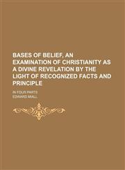 Bases of belief, an examination of Christianity as a divine revelation by the light of recognized facts and principle; in four parts,1150208317,9781150208317