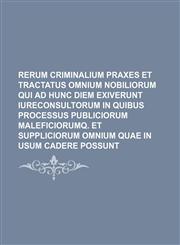 Rerum criminalium Praxes et Tractatus omnium nobiliorum qui ad hunc diem exiverunt Iureconsultorum in quibus processus publiciorum maleficiorumq. et suppliciorum omnium quae in usum cadere possunt,1231091185,9781231091180