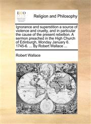 Ignorance and superstition a source of violence and cruelty, and in particular the cause of the present rebellion. A sermon preached in the High Church of Edinburgh, Monday January 6. 1745-6. ... By Robert Wallace ...,1170600069,9781170600061