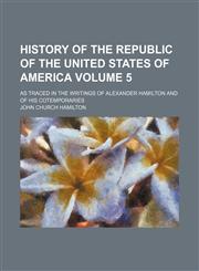 History of the republic of the United States of America; as traced in the writings of Alexander Hamilton and of his cotemporaries Volume 5,1154029913,9781154029918