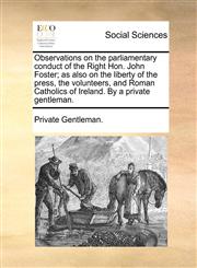 Observations on the parliamentary conduct of the Right Hon. John Foster; as also on the liberty of the press, the volunteers, and Roman Catholics of Ireland. By a private gentleman.,1170024998,9781170024997