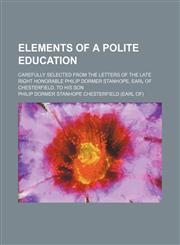 Elements of a polite education; Carefully selected from the letters of the late Right Honorable Philip Dormer Stanhope, earl of Chesterfield, to his son,1236637569,9781236637567