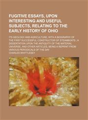 Fugitive essays, upon interesting and useful subjects, relating to the early history of Ohio; its geology and agriculture, with a biography of the first successful constructor of steamboats  a dissertation upon the antiquity of the material universe, and,1150144440,9781150144448