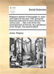 Ridgway's abstract of the budget; or, ways and means for the year 1785, giving the essential particulars of every clause in the various acts, ... Also a list of the new commissioners of land-tax. By a gentleman of the Temple. The second edition.,1140831232,9781140831235