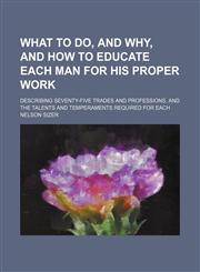 What to do, and why, and how to educate each man for his proper work; describing seventy-five trades and professions, and the talents and temperaments required for each,1150528249,9781150528248
