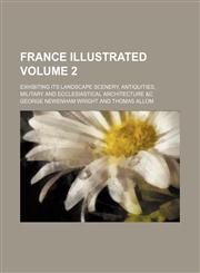 France Illustrated Volume 2; Exhibiting Its Landscape Scenery, Antiquities, Military and Ecclesiastical Architecture &C,1231265116,9781231265116