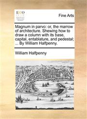 Magnum in parvo or, the marrow of architecture. Shewing how to draw a column with its base, capital, entablature, and pedestal; ... By William Halfpenny.,1170420974,9781170420973