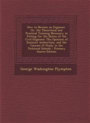 How to Become an Engineer, Or, the Theoretical and Practical Training Necessary in Fitting for the Duties of the Civil Engineer The Opinions of Eminent Authorities, and the Courses of Study in the Technical Schools - Primary Source Edition,1294315536,9781294315537