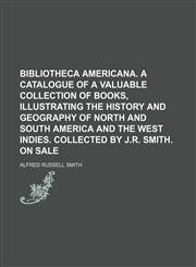 Bibliotheca Americana. A catalogue of a valuable collection of books, illustrating the history and geography of North and South America and the West Indies. Collected by J.R. Smith. On sale,1236551893,9781236551894